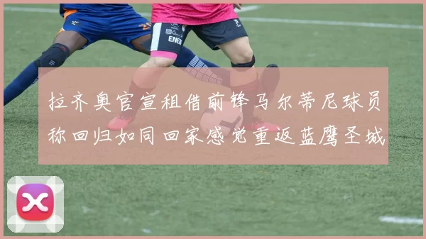 拉齐奥官宣租借前锋马尔蒂尼球员称回归如同回家感觉重返蓝鹰圣城